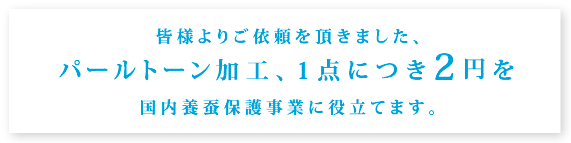 皆様よりご依頼を頂きました、パールトーン加工、1点につき2円を国内養蚕保護事業に役立てます。