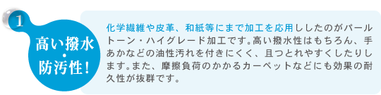 1.高い撥水 ・ 防汚性！　化学繊維や皮革、和紙等にまで加工を応用ししたのがパールトーン・ハイグレード加工です。高い撥水性はもちろん、手あかなどの油性汚れを付きにくく、且つとれやすくしたりします。また、摩擦負荷のかかるカーペットなどにも効果の耐久性が抜群です。