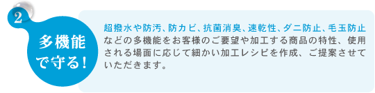 2.多機能 で守る！　超撥水や防汚、防カビ、抗菌消臭、速乾性、ダニ防止、毛玉防止などの多機能をお客様のご要望や加工する商品の特性、使用される場面に応じて細かい加工レシピを作成、ご提案させていただきます。　