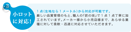 3.小ロット に対応！　　1点（生地なら1メートル）から対応が可能です。厳しい品質管理のもと、職人の「匠の技」で1点1点丁寧に加工されています。メーカー様から小売店様まで、あらゆる業種に対して柔軟・迅速に対応させていただきます。