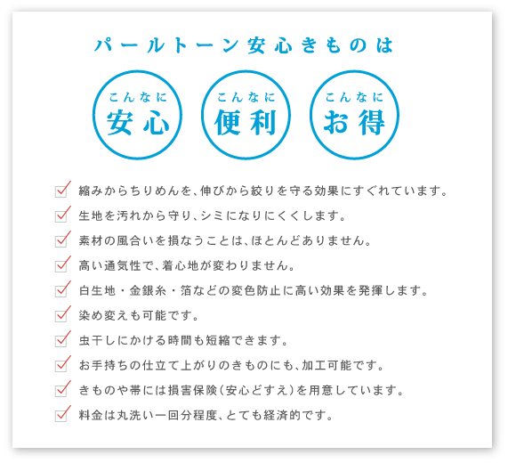 パールトーン安心きものはこんなに安心こんなに便利こんなにお得。　縮みからちりめんを、伸びから絞りを守る効果にすぐれています。 生地を汚れから守り、シミになりにくくします。 素材の風合いを損なうことは、ほとんどありません。 高い通気性で、着心地が変わりません。 白生地・金銀糸・箔などの変色防止に高い効果を発揮します。 染め変えも可能です。 虫干しにかける時間も短縮できます。 お手持ちの仕立て上がりのきものにも、加工可能です。 きものや帯には損害保険（安心どすえ）を用意しています。 料金は丸洗い一回分程度、とても経済的です。