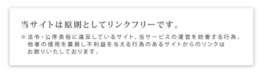 当サイトは原則としてリンクフリーです。※法令・公序良俗に違反しているサイト、当サービスの運営を妨害する行為、他者の信用を棄損し不利益を与える行為のあるサイトからのリンクは お断りいたしております。