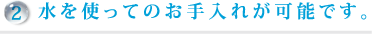 2.水を使ってのお手入れが可能です